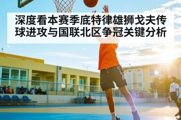 深度看本赛季底特律雄狮戈夫传球进攻与国联北区争冠关键分析（kaiyun）
